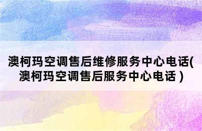 澳柯玛空调售后维修服务中心电话(澳柯玛空调售后服务中心电话 )